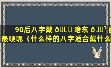 90后八字戴 💐 啥东 🌹 西最硬呢（什么样的八字适合戴什么）